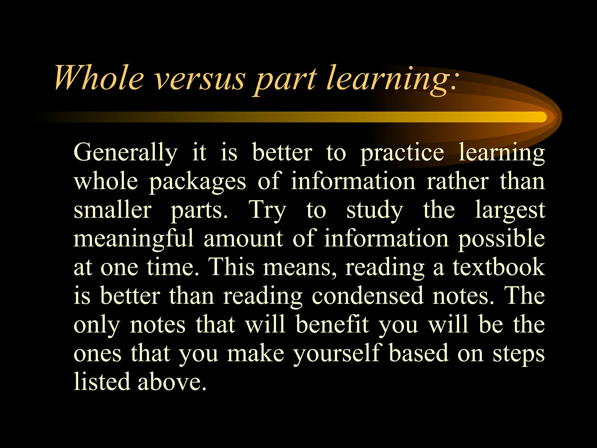 Whole versus part learning:
Generally it is better to practice learning
whole packages of information rather than
smaller parts. Try to study the largest
meaningful amount of information possible
at one time. This means, reading a textbook
is better than reading condensed notes. The
only notes that will benefit you will be the
ones that you make yourself based on steps
listed above.
 