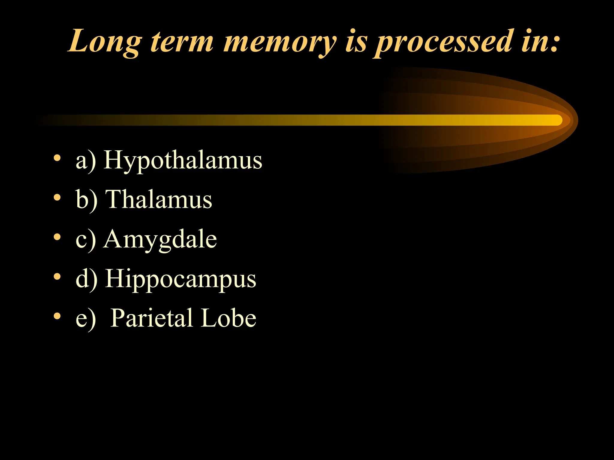 Long term memory is processed in:
• a) Hypothalamus
• b) Thalamus
• c) Amygdale
• d) Hippocampus
• e) Parietal Lobe
 
