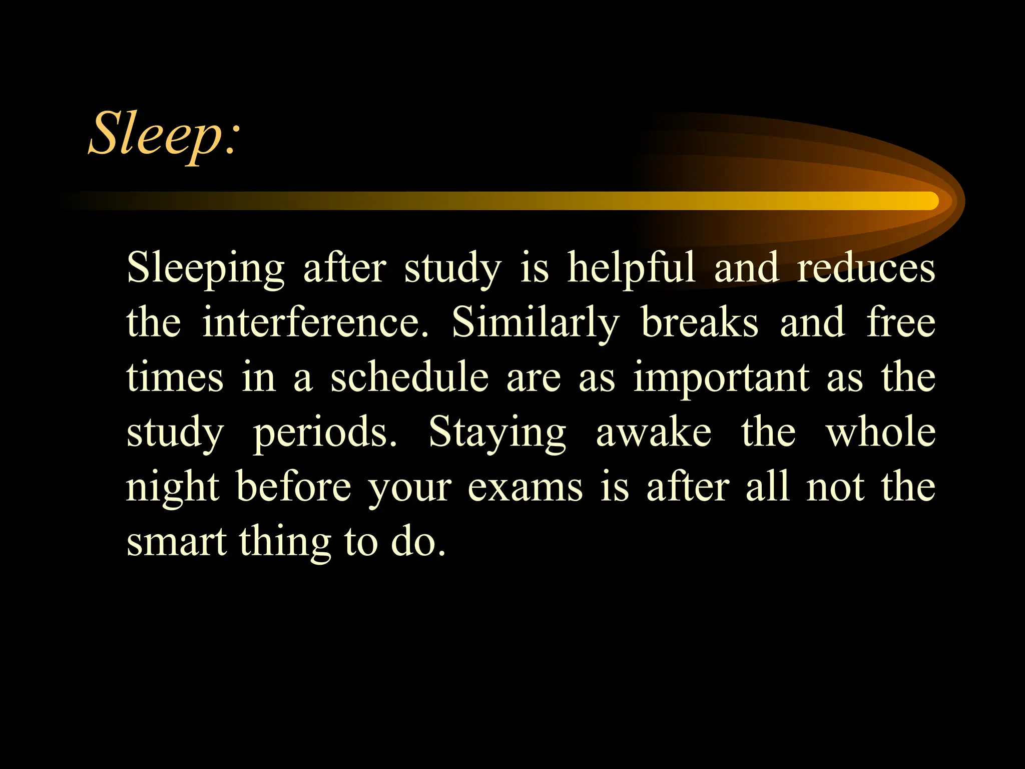 Sleep:
Sleeping after study is helpful and reduces
the interference. Similarly breaks and free
times in a schedule are as important as the
study periods. Staying awake the whole
night before your exams is after all not the
smart thing to do.
 