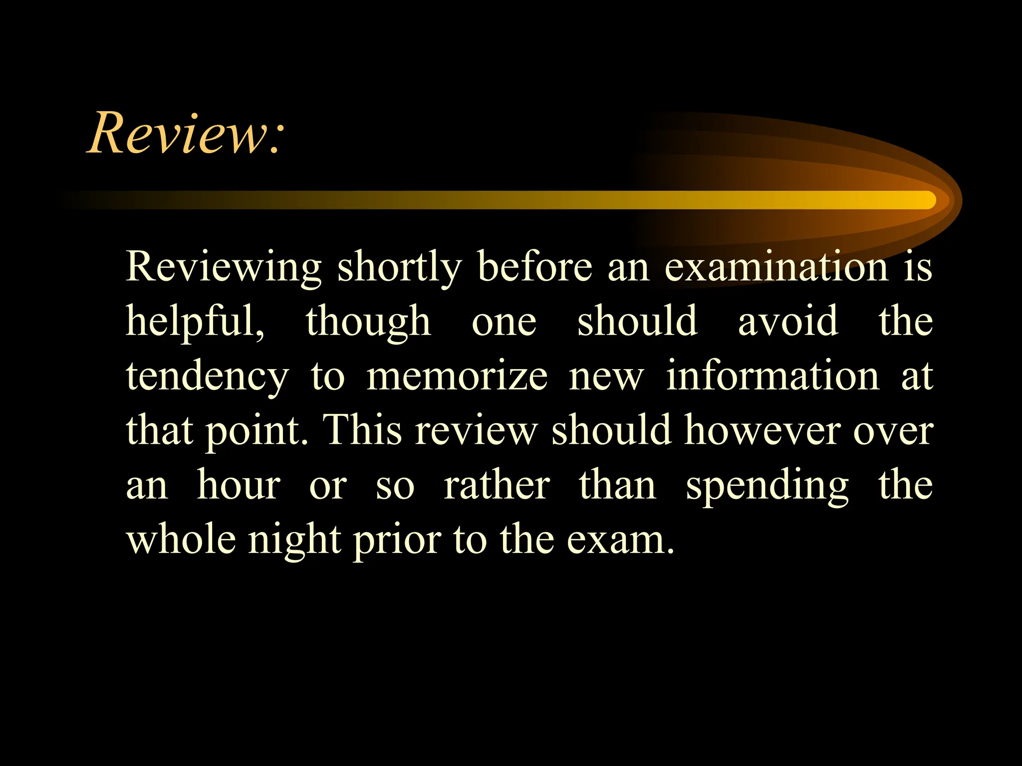 Review:
Reviewing shortly before an examination is
helpful, though one should avoid the
tendency to memorize new information at
that point. This review should however over
an hour or so rather than spending the
whole night prior to the exam.
 
