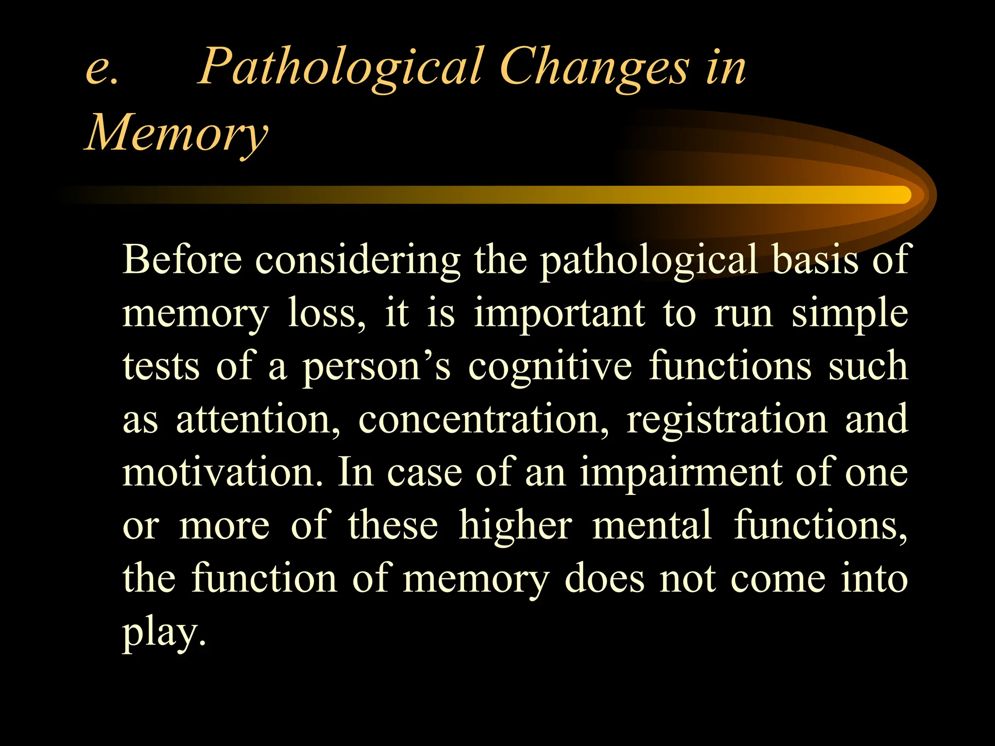 e. Pathological Changes in
Memory
Before considering the pathological basis of
memory loss, it is important to run simple
tests of a person’s cognitive functions such
as attention, concentration, registration and
motivation. In case of an impairment of one
or more of these higher mental functions,
the function of memory does not come into
play.
 