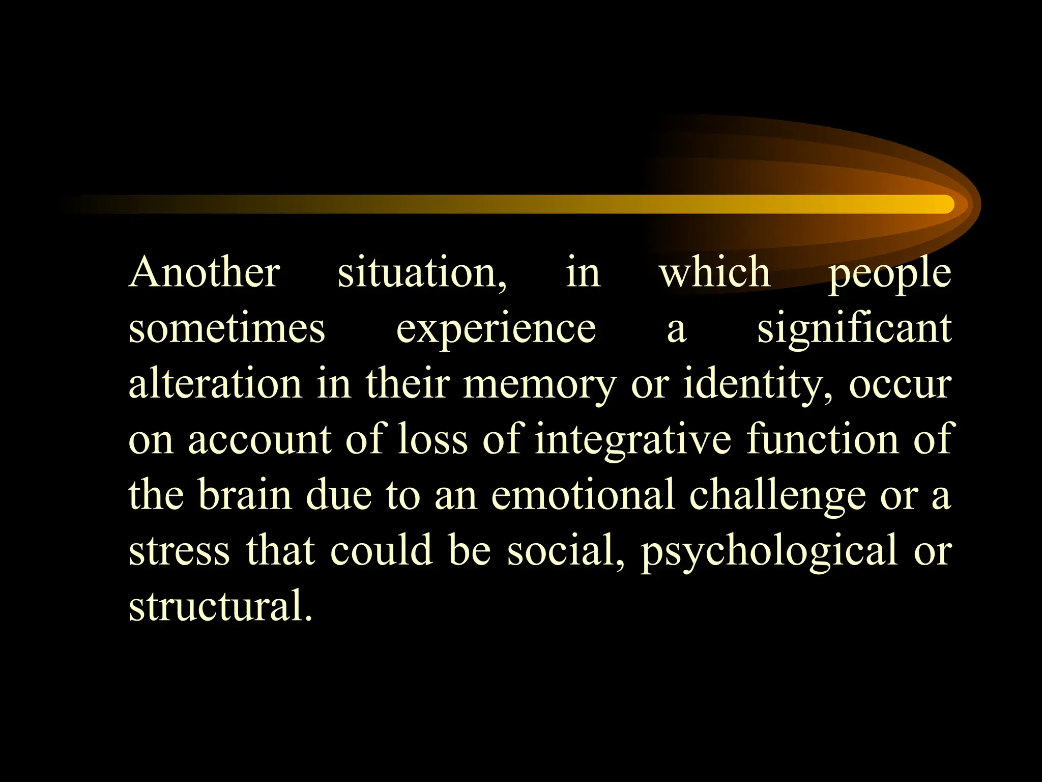 Another situation, in which people
sometimes experience a significant
alteration in their memory or identity, occur
on account of loss of integrative function of
the brain due to an emotional challenge or a
stress that could be social, psychological or
structural.
 