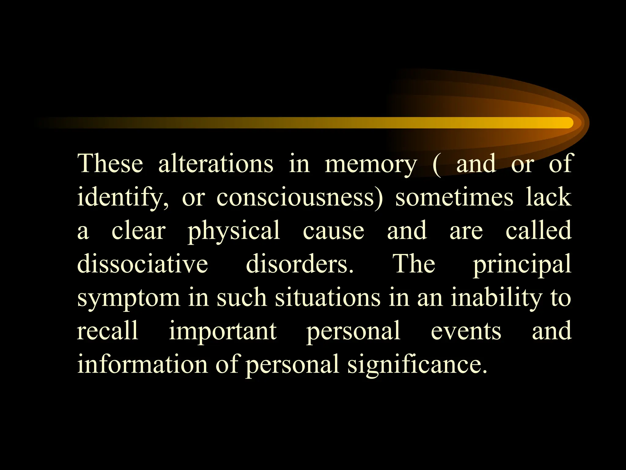 These alterations in memory ( and or of
identify, or consciousness) sometimes lack
a clear physical cause and are called
dissociative disorders. The principal
symptom in such situations in an inability to
recall important personal events and
information of personal significance.
 
