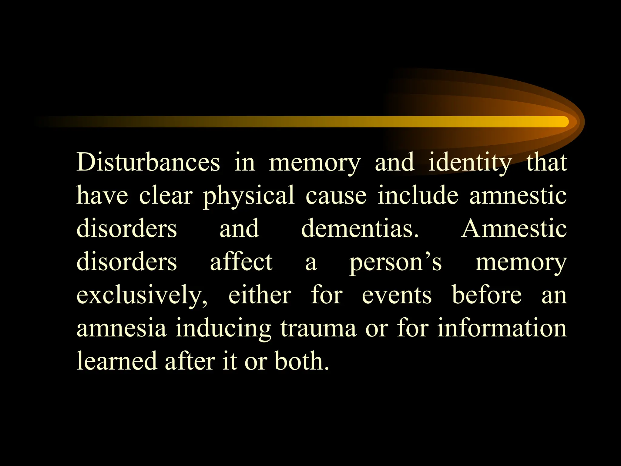 Disturbances in memory and identity that
have clear physical cause include amnestic
disorders and dementias. Amnestic
disorders affect a person’s memory
exclusively, either for events before an
amnesia inducing trauma or for information
learned after it or both.
 