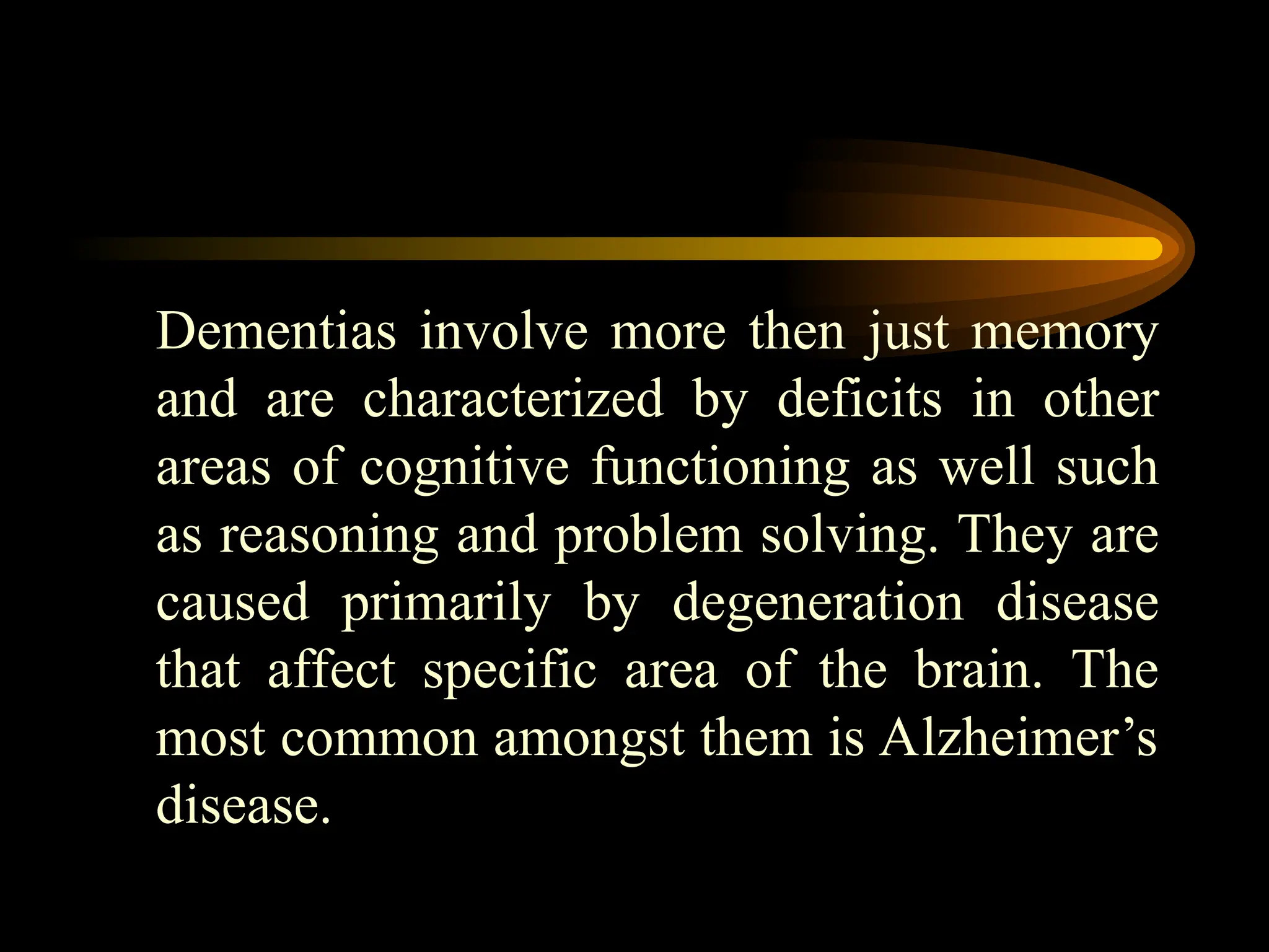 Dementias involve more then just memory
and are characterized by deficits in other
areas of cognitive functioning as well such
as reasoning and problem solving. They are
caused primarily by degeneration disease
that affect specific area of the brain. The
most common amongst them is Alzheimer’s
disease.
 