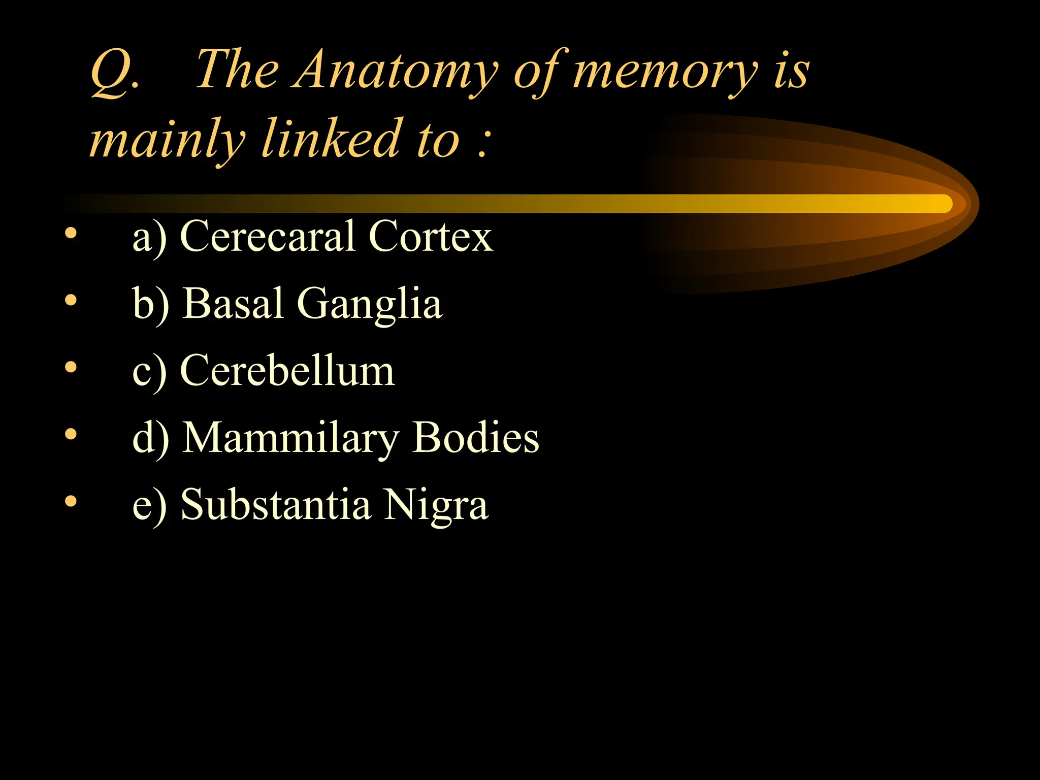 Q. The Anatomy of memory is
mainly linked to :
• a) Cerecaral Cortex
• b) Basal Ganglia
• c) Cerebellum
• d) Mammilary Bodies
• e) Substantia Nigra
 