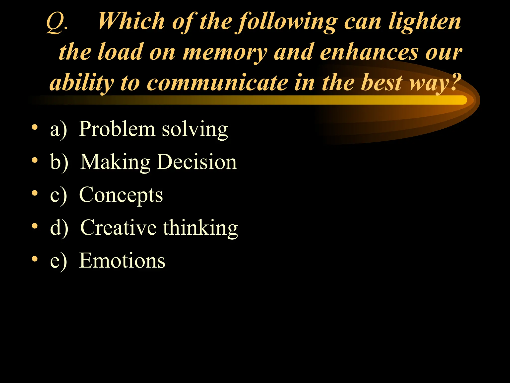 Q. Which of the following can lighten
the load on memory and enhances our
ability to communicate in the best way?
• a) Problem solving
• b) Making Decision
• c) Concepts
• d) Creative thinking
• e) Emotions
 