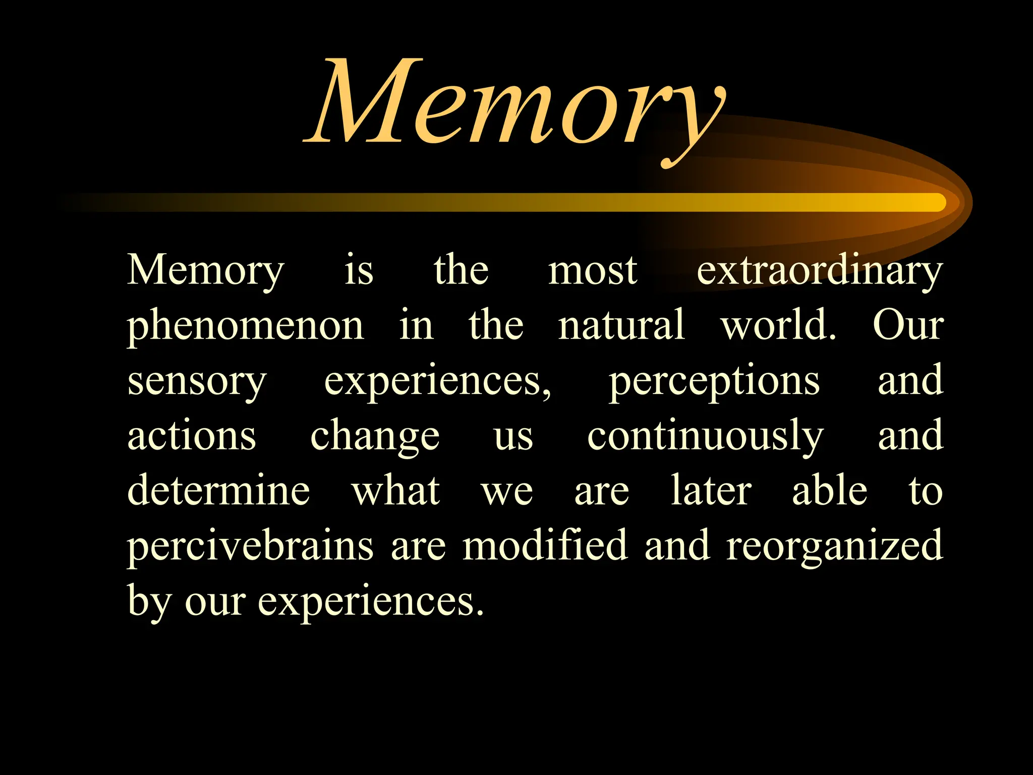 Memory
Memory is the most extraordinary
phenomenon in the natural world. Our
sensory experiences, perceptions and
actions change us continuously and
determine what we are later able to
percivebrains are modified and reorganized
by our experiences.
 
