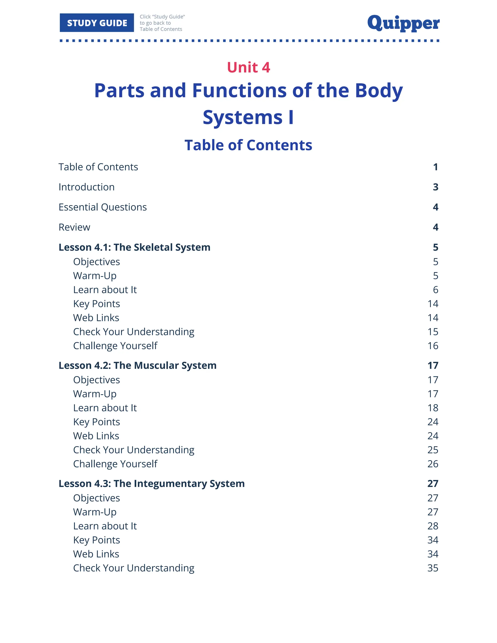 Unit 4
Parts and Functions of the Body
Systems I
Table of Contents
Table of Contents 1
Introduction 3
Essential Questions 4
Review 4
Lesson 4.1: The Skeletal System 5
Objectives 5
Warm-Up 5
Learn about It 6
Key Points 14
Web Links 14
Check Your Understanding 15
Challenge Yourself 16
Lesson 4.2: The Muscular System 17
Objectives 17
Warm-Up 17
Learn about It 18
Key Points 24
Web Links 24
Check Your Understanding 25
Challenge Yourself 26
Lesson 4.3: The Integumentary System 27
Objectives 27
Warm-Up 27
Learn about It 28
Key Points 34
Web Links 34
Check Your Understanding 35
 