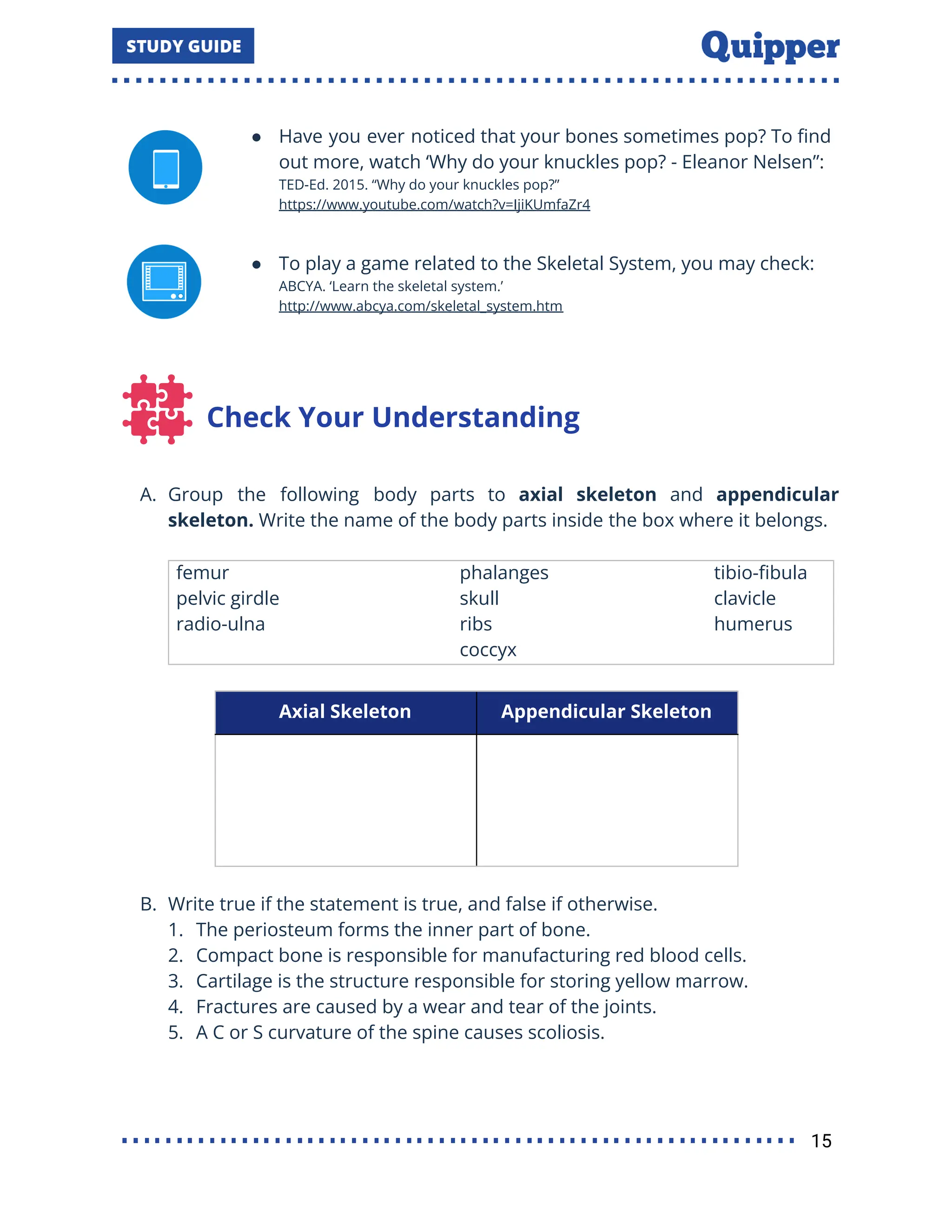 ● Have you ever noticed that your bones sometimes pop? To ﬁnd
out more, watch ‘Why do your knuckles pop? - Eleanor Nelsen”:
TED-Ed. 2015. “Why do your knuckles pop?”
https://www.youtube.com/watch?v=IjiKUmfaZr4
● To play a game related to the Skeletal System, you may check:
ABCYA. ‘Learn the skeletal system.’
http://www.abcya.com/skeletal_system.htm
Check Your Understanding
A. Group the following body parts to axial skeleton and appendicular
skeleton. Write the name of the body parts inside the box where it belongs.
femur phalanges tibio-ﬁbula
pelvic girdle skull clavicle
radio-ulna ribs
coccyx
humerus
Axial Skeleton Appendicular Skeleton
B. Write true if the statement is true, and false if otherwise.
1. The periosteum forms the inner part of bone.
2. Compact bone is responsible for manufacturing red blood cells.
3. Cartilage is the structure responsible for storing yellow marrow.
4. Fractures are caused by a wear and tear of the joints.
5. A C or S curvature of the spine causes scoliosis.
15
 