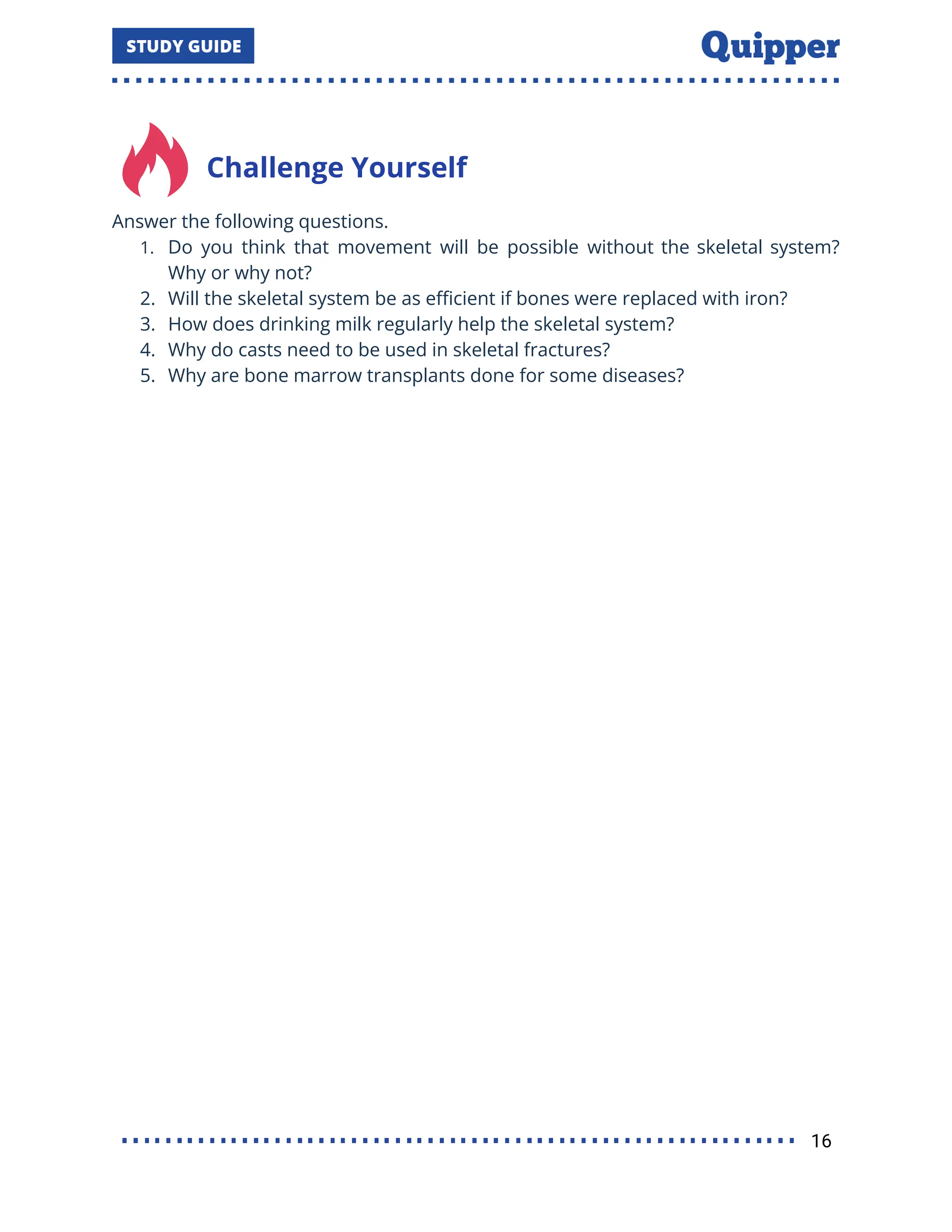 Challenge Yourself
Answer the following questions.
1. Do you think that movement will be possible without the skeletal system?
Why or why not?
2. Will the skeletal system be as eﬃcient if bones were replaced with iron?
3. How does drinking milk regularly help the skeletal system?
4. Why do casts need to be used in skeletal fractures?
5. Why are bone marrow transplants done for some diseases?
16
 