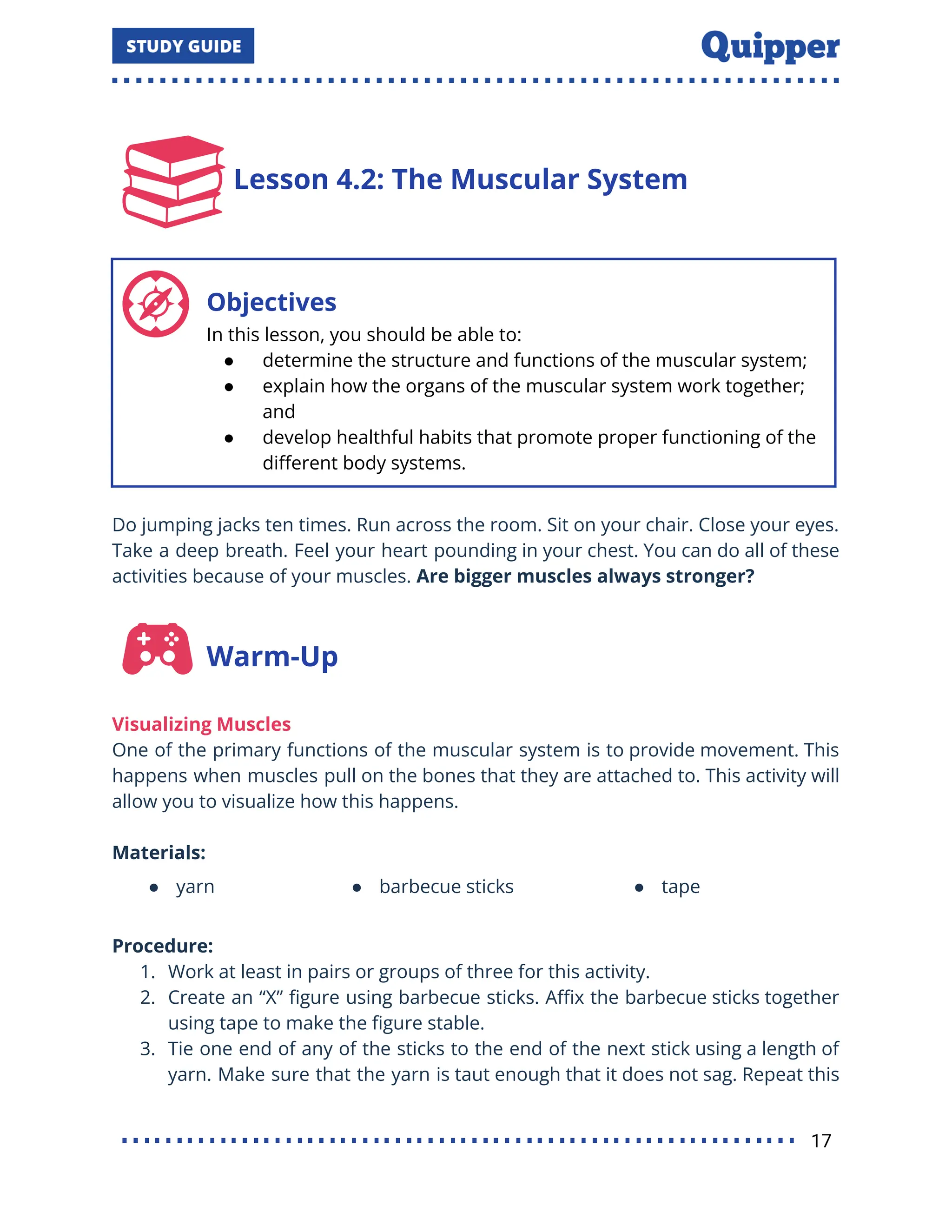 Lesson 4.2: The Muscular System
Objectives
In this lesson, you should be able to:
● determine the structure and functions of the muscular system;
● explain how the organs of the muscular system work together;
and
● develop healthful habits that promote proper functioning of the
diﬀerent body systems.
Do jumping jacks ten times. Run across the room. Sit on your chair. Close your eyes.
Take a deep breath. Feel your heart pounding in your chest. You can do all of these
activities because of your muscles. Are bigger muscles always stronger?
Warm-Up
Visualizing Muscles
One of the primary functions of the muscular system is to provide movement. This
happens when muscles pull on the bones that they are attached to. This activity will
allow you to visualize how this happens.
Materials:
● yarn ● barbecue sticks ● tape
Procedure:
1. Work at least in pairs or groups of three for this activity.
2. Create an “X” ﬁgure using barbecue sticks. Aﬃx the barbecue sticks together
using tape to make the ﬁgure stable.
3. Tie one end of any of the sticks to the end of the next stick using a length of
yarn. Make sure that the yarn is taut enough that it does not sag. Repeat this
17
 