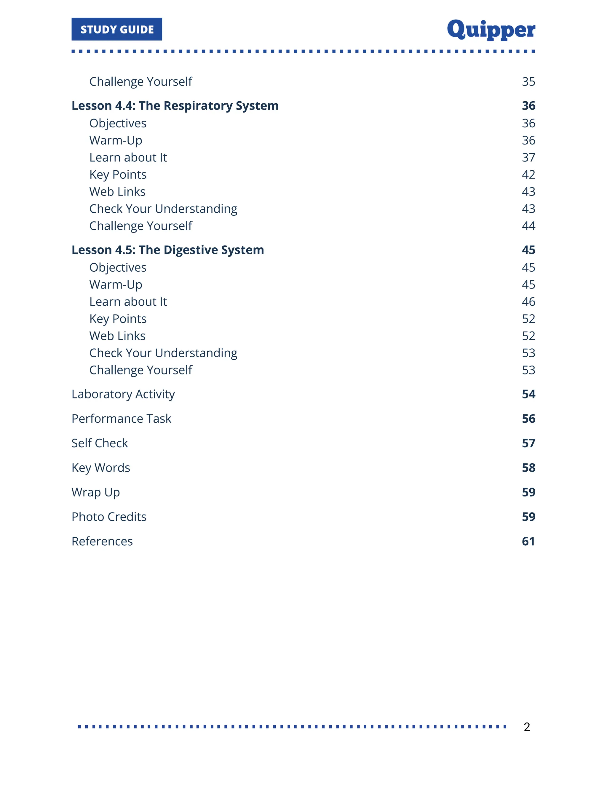 Challenge Yourself 35
Lesson 4.4: The Respiratory System 36
Objectives 36
Warm-Up 36
Learn about It 37
Key Points 42
Web Links 43
Check Your Understanding 43
Challenge Yourself 44
Lesson 4.5: The Digestive System 45
Objectives 45
Warm-Up 45
Learn about It 46
Key Points 52
Web Links 52
Check Your Understanding 53
Challenge Yourself 53
Laboratory Activity 54
Performance Task 56
Self Check 57
Key Words 58
Wrap Up 59
Photo Credits 59
References 61
2
 
