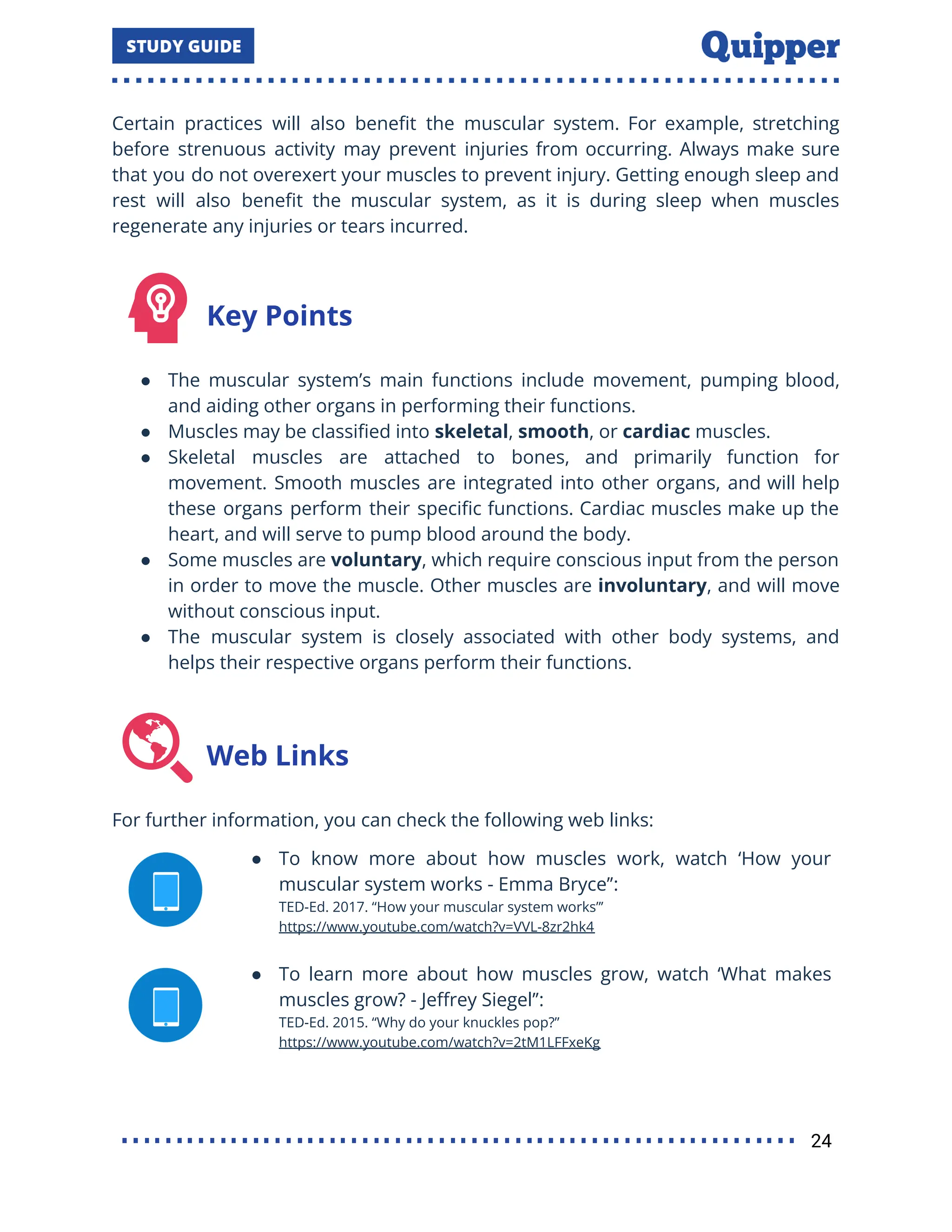 Certain practices will also beneﬁt the muscular system. For example, stretching
before strenuous activity may prevent injuries from occurring. Always make sure
that you do not overexert your muscles to prevent injury. Getting enough sleep and
rest will also beneﬁt the muscular system, as it is during sleep when muscles
regenerate any injuries or tears incurred.
Key Points
● The muscular system’s main functions include movement, pumping blood,
and aiding other organs in performing their functions.
● Muscles may be classiﬁed into skeletal, smooth, or cardiac muscles.
● Skeletal muscles are attached to bones, and primarily function for
movement. Smooth muscles are integrated into other organs, and will help
these organs perform their speciﬁc functions. Cardiac muscles make up the
heart, and will serve to pump blood around the body.
● Some muscles are voluntary, which require conscious input from the person
in order to move the muscle. Other muscles are involuntary, and will move
without conscious input.
● The muscular system is closely associated with other body systems, and
helps their respective organs perform their functions.
Web Links
For further information, you can check the following web links:
● To know more about how muscles work, watch ‘How your
muscular system works - Emma Bryce’’:
TED-Ed. 2017. ‘‘How your muscular system works”’
https://www.youtube.com/watch?v=VVL-8zr2hk4
● To learn more about how muscles grow, watch ‘What makes
muscles grow? - Jeﬀrey Siegel’’:
TED-Ed. 2015. “Why do your knuckles pop?”
https://www.youtube.com/watch?v=2tM1LFFxeKg
24
 