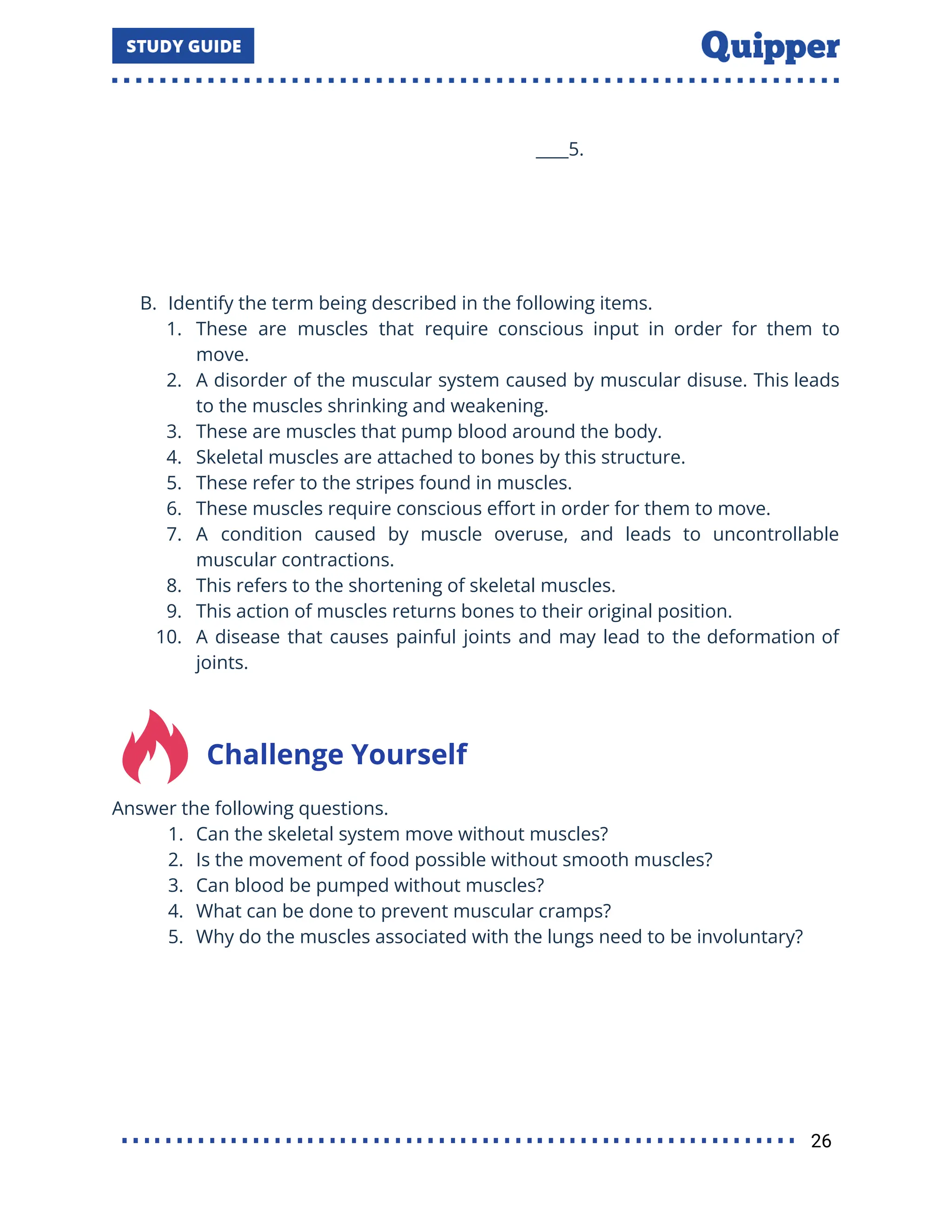 ____5.
B. Identify the term being described in the following items.
1. These are muscles that require conscious input in order for them to
move.
2. A disorder of the muscular system caused by muscular disuse. This leads
to the muscles shrinking and weakening.
3. These are muscles that pump blood around the body.
4. Skeletal muscles are attached to bones by this structure.
5. These refer to the stripes found in muscles.
6. These muscles require conscious eﬀort in order for them to move.
7. A condition caused by muscle overuse, and leads to uncontrollable
muscular contractions.
8. This refers to the shortening of skeletal muscles.
9. This action of muscles returns bones to their original position.
10. A disease that causes painful joints and may lead to the deformation of
joints.
Challenge Yourself
Answer the following questions.
1. Can the skeletal system move without muscles?
2. Is the movement of food possible without smooth muscles?
3. Can blood be pumped without muscles?
4. What can be done to prevent muscular cramps?
5. Why do the muscles associated with the lungs need to be involuntary?
26
 