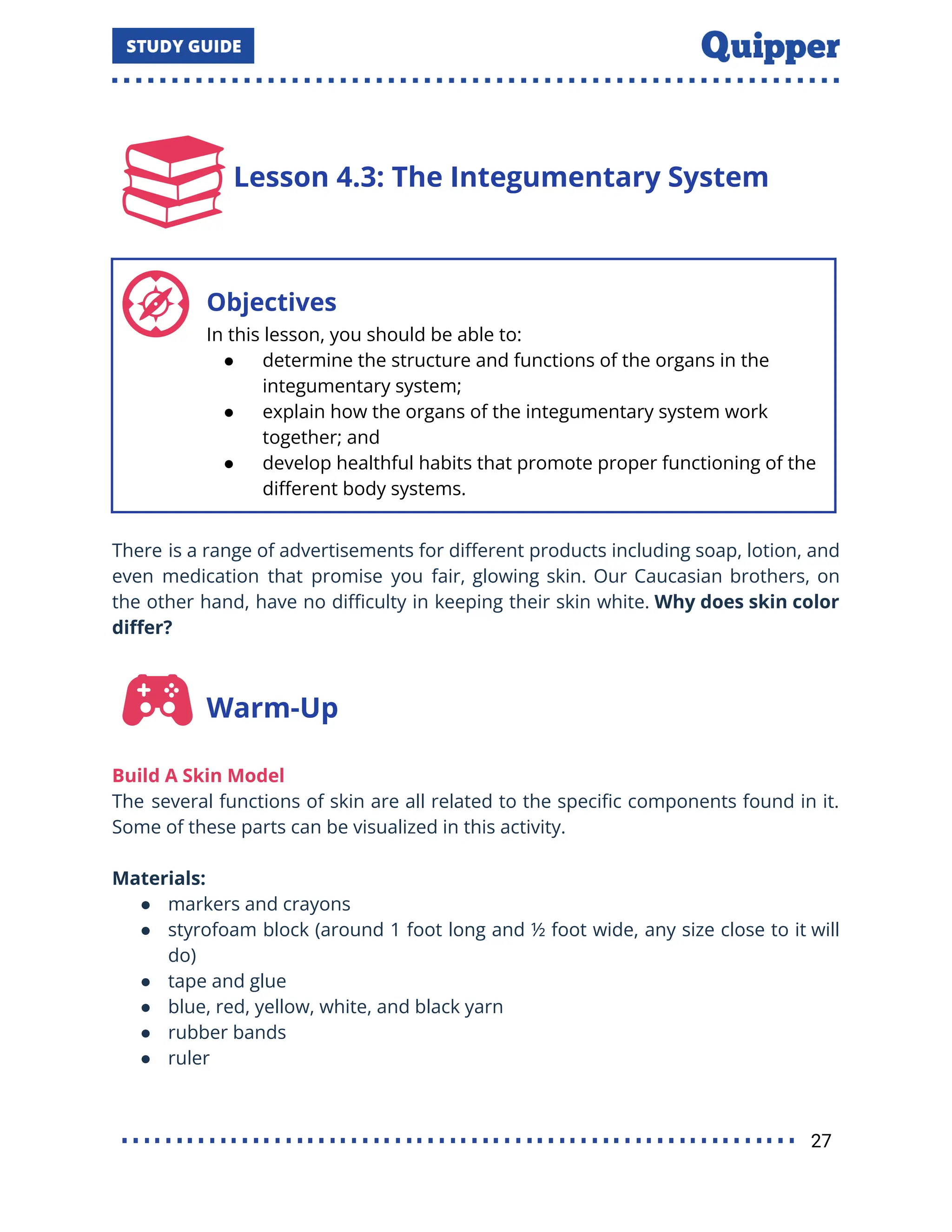 Lesson 4.3: The Integumentary System
Objectives
In this lesson, you should be able to:
● determine the structure and functions of the organs in the
integumentary system;
● explain how the organs of the integumentary system work
together; and
● develop healthful habits that promote proper functioning of the
diﬀerent body systems.
There is a range of advertisements for diﬀerent products including soap, lotion, and
even medication that promise you fair, glowing skin. Our Caucasian brothers, on
the other hand, have no diﬃculty in keeping their skin white. Why does skin color
diﬀer?
Warm-Up
Build A Skin Model
The several functions of skin are all related to the speciﬁc components found in it.
Some of these parts can be visualized in this activity.
Materials:
● markers and crayons
● styrofoam block (around 1 foot long and ½ foot wide, any size close to it will
do)
● tape and glue
● blue, red, yellow, white, and black yarn
● rubber bands
● ruler
27
 