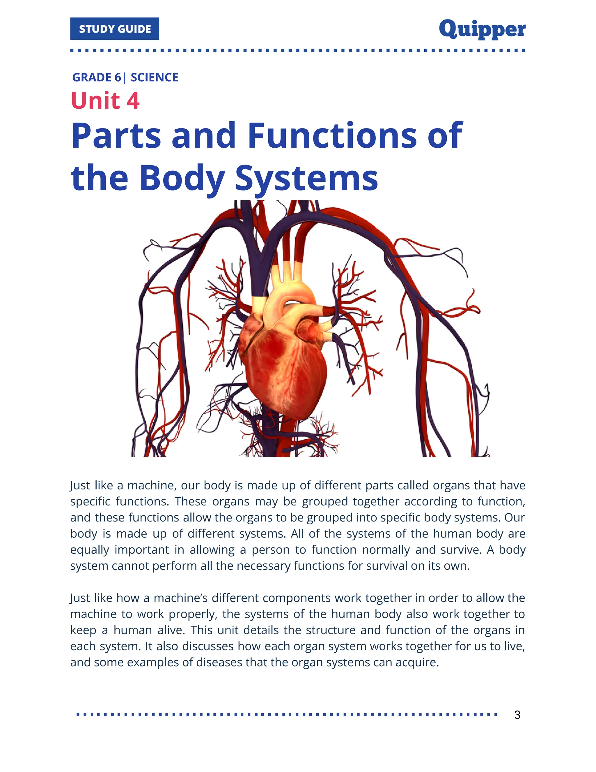 GRADE 6| SCIENCE
Unit 4
Parts and Functions of
the Body Systems
Just like a machine, our body is made up of diﬀerent parts called organs that have
speciﬁc functions. These organs may be grouped together according to function,
and these functions allow the organs to be grouped into speciﬁc body systems. Our
body is made up of diﬀerent systems. All of the systems of the human body are
equally important in allowing a person to function normally and survive. A body
system cannot perform all the necessary functions for survival on its own.
Just like how a machine’s diﬀerent components work together in order to allow the
machine to work properly, the systems of the human body also work together to
keep a human alive. This unit details the structure and function of the organs in
each system. It also discusses how each organ system works together for us to live,
and some examples of diseases that the organ systems can acquire.
3
 