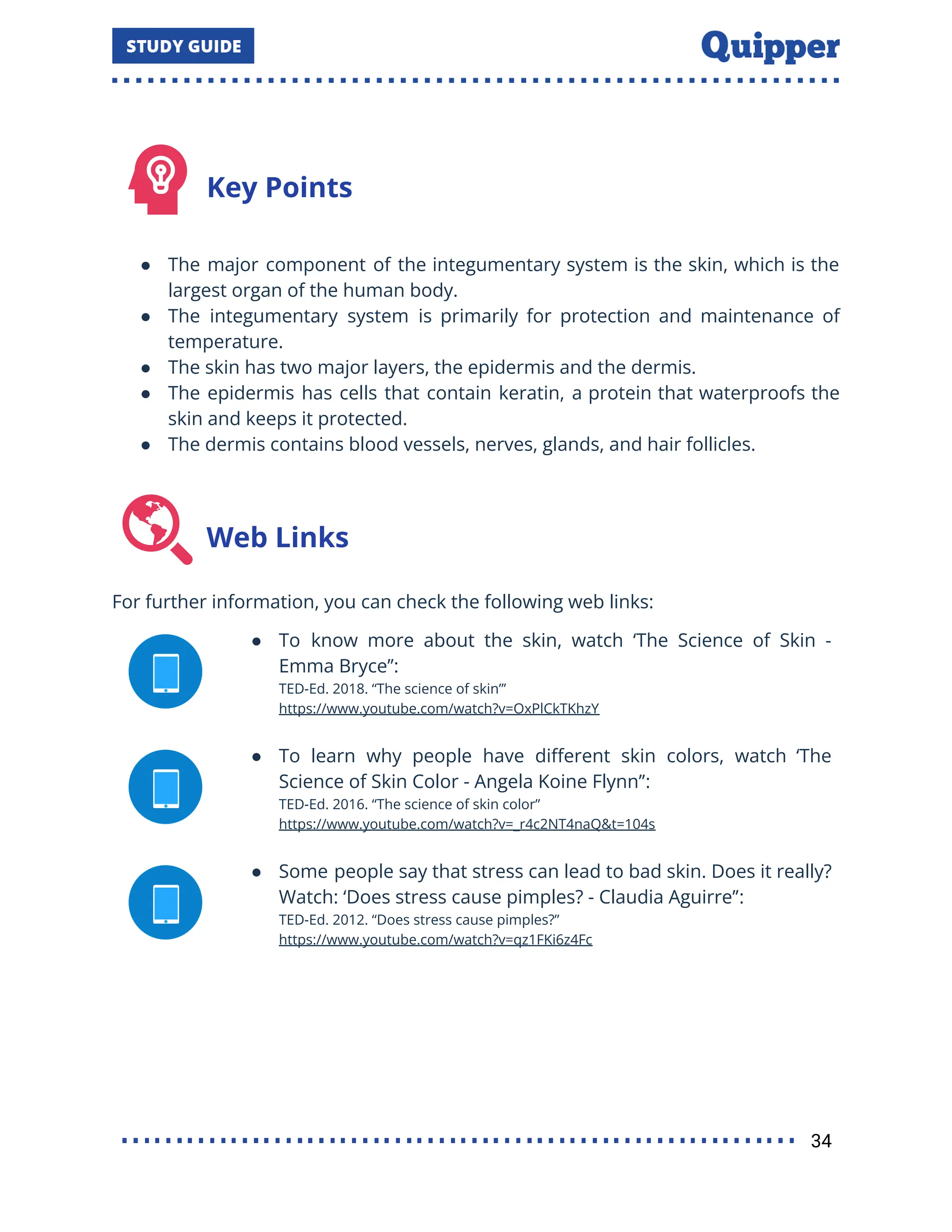 Key Points
● The major component of the integumentary system is the skin, which is the
largest organ of the human body.
● The integumentary system is primarily for protection and maintenance of
temperature.
● The skin has two major layers, the epidermis and the dermis.
● The epidermis has cells that contain keratin, a protein that waterproofs the
skin and keeps it protected.
● The dermis contains blood vessels, nerves, glands, and hair follicles.
Web Links
For further information, you can check the following web links:
● To know more about the skin, watch ‘The Science of Skin -
Emma Bryce’’:
TED-Ed. 2018. ‘‘The science of skin”’
https://www.youtube.com/watch?v=OxPlCkTKhzY
● To learn why people have diﬀerent skin colors, watch ‘The
Science of Skin Color - Angela Koine Flynn’’:
TED-Ed. 2016. “The science of skin color”
https://www.youtube.com/watch?v=_r4c2NT4naQ&t=104s
● Some people say that stress can lead to bad skin. Does it really?
Watch: ‘Does stress cause pimples? - Claudia Aguirre’’:
TED-Ed. 2012. “Does stress cause pimples?”
https://www.youtube.com/watch?v=qz1FKi6z4Fc
34
 