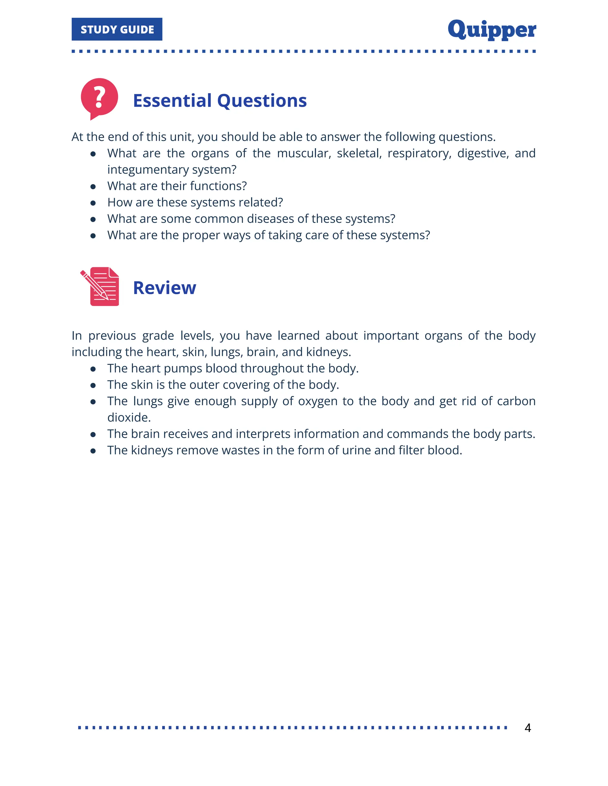 Essential Questions
At the end of this unit, you should be able to answer the following questions.
● What are the organs of the muscular, skeletal, respiratory, digestive, and
integumentary system?
● What are their functions?
● How are these systems related?
● What are some common diseases of these systems?
● What are the proper ways of taking care of these systems?
Review
In previous grade levels, you have learned about important organs of the body
including the heart, skin, lungs, brain, and kidneys.
● The heart pumps blood throughout the body.
● The skin is the outer covering of the body.
● The lungs give enough supply of oxygen to the body and get rid of carbon
dioxide.
● The brain receives and interprets information and commands the body parts.
● The kidneys remove wastes in the form of urine and ﬁlter blood.
4
 