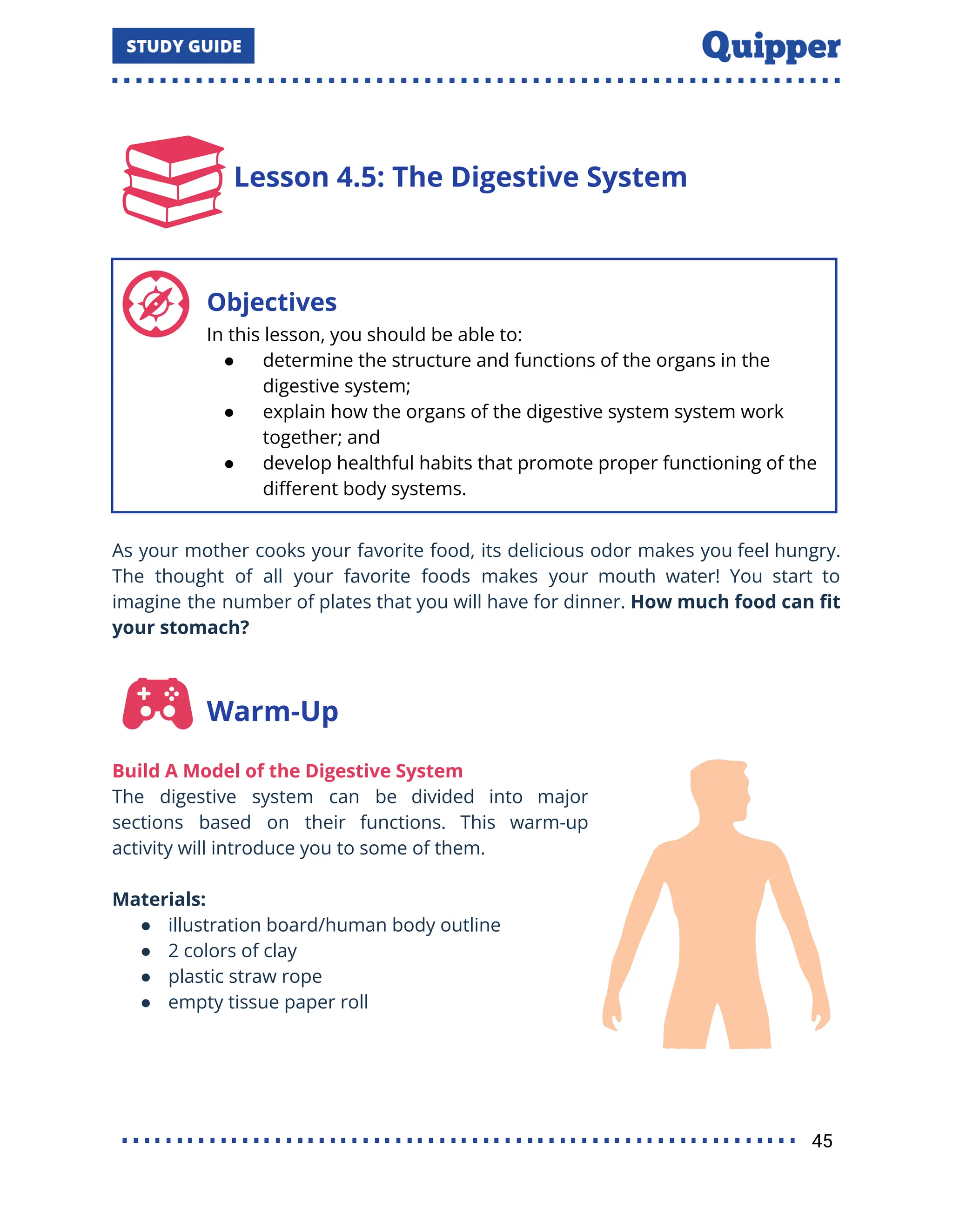 Lesson 4.5: The Digestive System
Objectives
In this lesson, you should be able to:
● determine the structure and functions of the organs in the
digestive system;
● explain how the organs of the digestive system system work
together; and
● develop healthful habits that promote proper functioning of the
diﬀerent body systems.
As your mother cooks your favorite food, its delicious odor makes you feel hungry.
The thought of all your favorite foods makes your mouth water! You start to
imagine the number of plates that you will have for dinner. How much food can ﬁt
your stomach?
Warm-Up
Build A Model of the Digestive System
The digestive system can be divided into major
sections based on their functions. This warm-up
activity will introduce you to some of them.
Materials:
● illustration board/human body outline
● 2 colors of clay
● plastic straw rope
● empty tissue paper roll
45
 