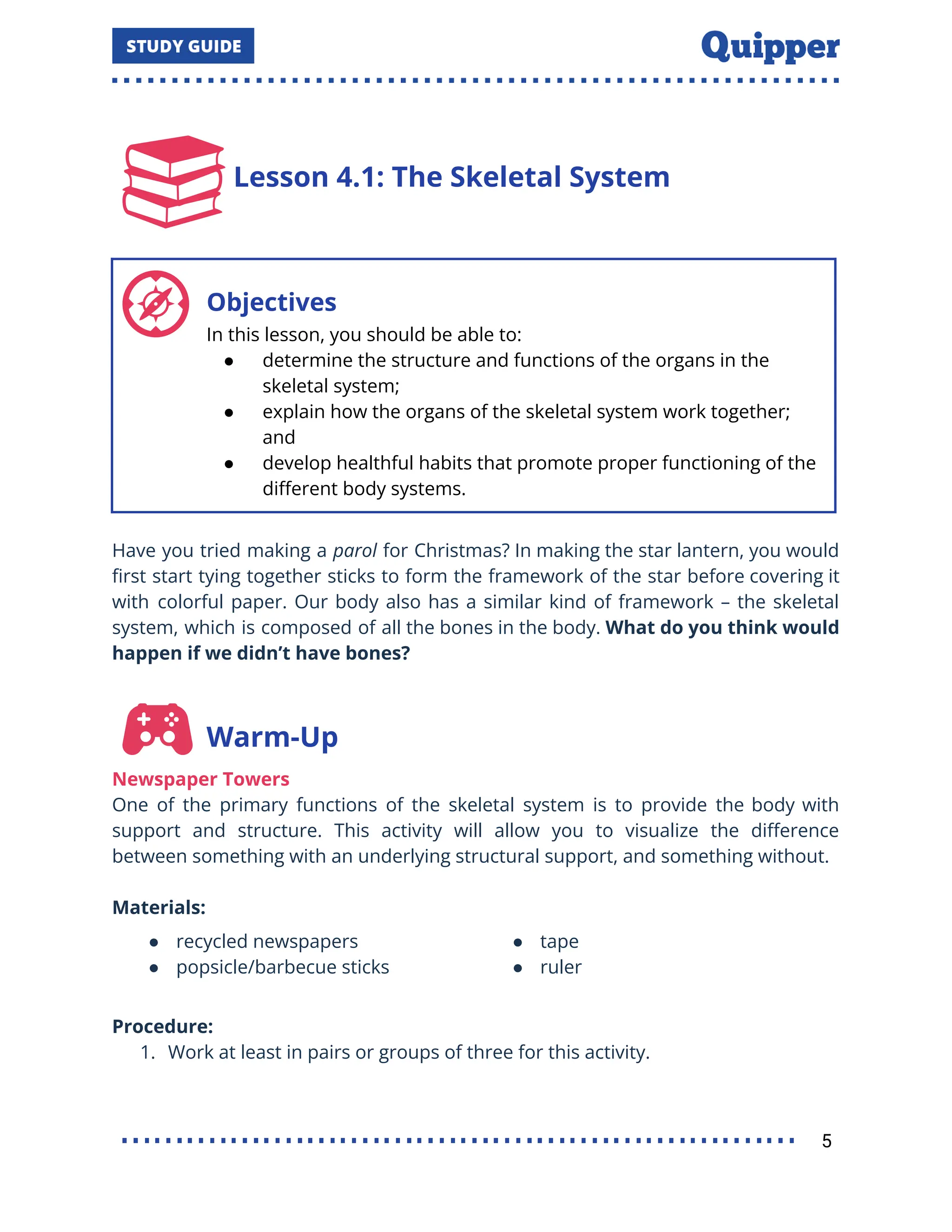 Lesson 4.1: The Skeletal System
Objectives
In this lesson, you should be able to:
● determine the structure and functions of the organs in the
skeletal system;
● explain how the organs of the skeletal system work together;
and
● develop healthful habits that promote proper functioning of the
diﬀerent body systems.
Have you tried making a parol for Christmas? In making the star lantern, you would
ﬁrst start tying together sticks to form the framework of the star before covering it
with colorful paper. Our body also has a similar kind of framework – the skeletal
system, which is composed of all the bones in the body. What do you think would
happen if we didn’t have bones?
Warm-Up
Newspaper Towers
One of the primary functions of the skeletal system is to provide the body with
support and structure. This activity will allow you to visualize the diﬀerence
between something with an underlying structural support, and something without.
Materials:
● recycled newspapers
● popsicle/barbecue sticks
● tape
● ruler
Procedure:
1. Work at least in pairs or groups of three for this activity.
5
 