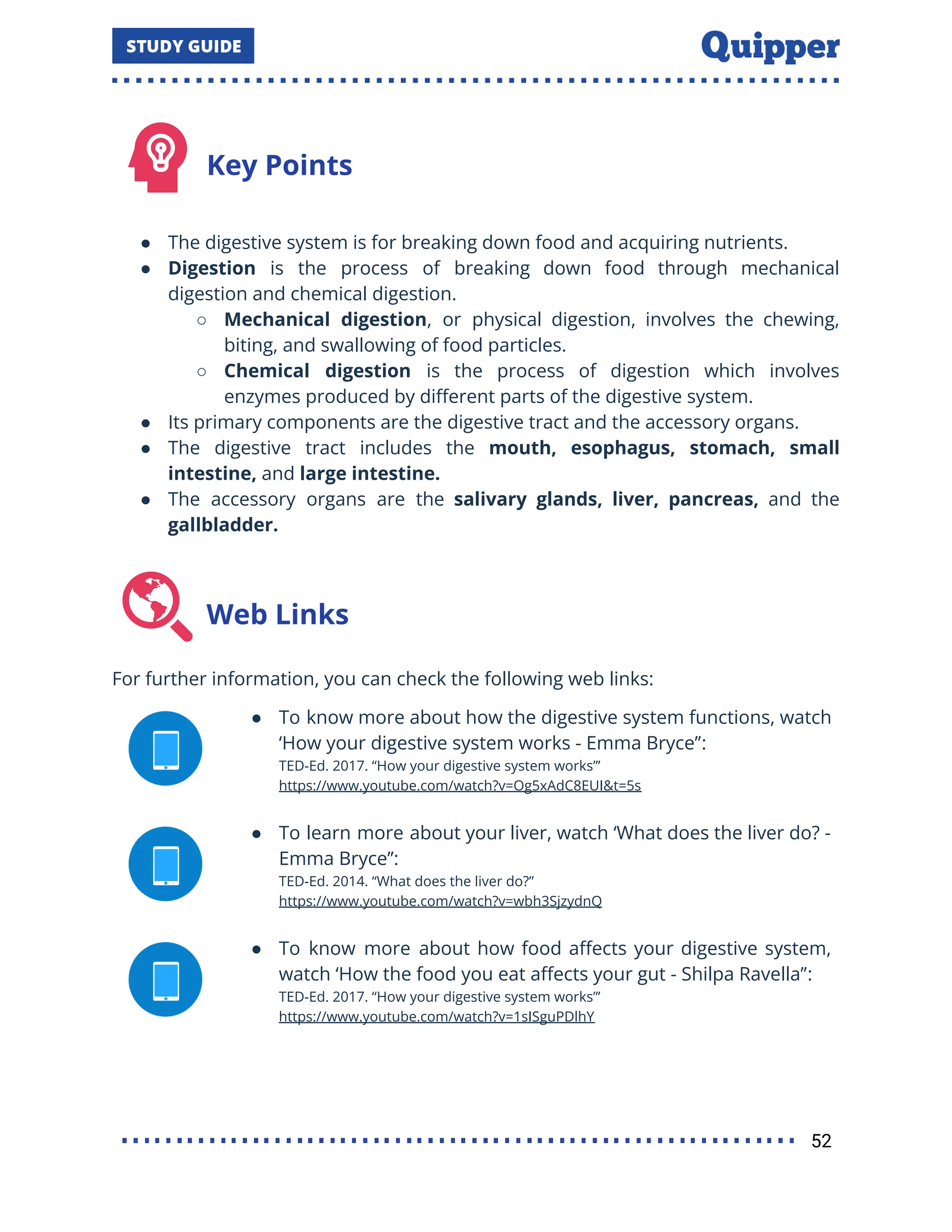 Key Points
● The digestive system is for breaking down food and acquiring nutrients.
● Digestion is the process of breaking down food through mechanical
digestion and chemical digestion.
○ Mechanical digestion, or physical digestion, involves the chewing,
biting, and swallowing of food particles.
○ Chemical digestion is the process of digestion which involves
enzymes produced by diﬀerent parts of the digestive system.
● Its primary components are the digestive tract and the accessory organs.
● The digestive tract includes the mouth, esophagus, stomach, small
intestine, and large intestine.
● The accessory organs are the salivary glands, liver, pancreas, and the
gallbladder.
Web Links
For further information, you can check the following web links:
● To know more about how the digestive system functions, watch
‘How your digestive system works - Emma Bryce’’:
TED-Ed. 2017. ‘‘How your digestive system works”’
https://www.youtube.com/watch?v=Og5xAdC8EUI&t=5s
● To learn more about your liver, watch ‘What does the liver do? -
Emma Bryce’’:
TED-Ed. 2014. “What does the liver do?”
https://www.youtube.com/watch?v=wbh3SjzydnQ
● To know more about how food aﬀects your digestive system,
watch ‘How the food you eat aﬀects your gut - Shilpa Ravella’’:
TED-Ed. 2017. ‘‘How your digestive system works”’
https://www.youtube.com/watch?v=1sISguPDlhY
52
 