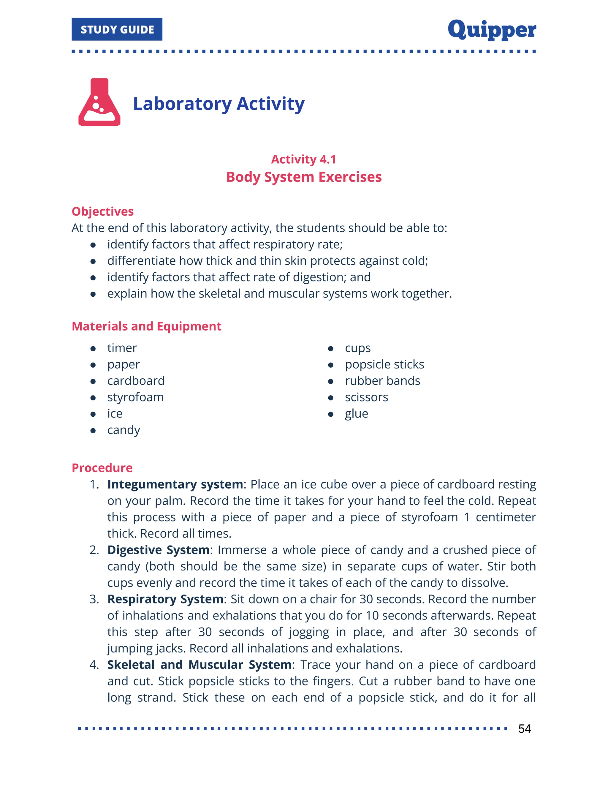 Laboratory Activity
Activity 4.1
Body System Exercises
Objectives
At the end of this laboratory activity, the students should be able to:
● identify factors that aﬀect respiratory rate;
● diﬀerentiate how thick and thin skin protects against cold;
● identify factors that aﬀect rate of digestion; and
● explain how the skeletal and muscular systems work together.
Materials and Equipment
● timer
● paper
● cardboard
● styrofoam
● ice
● candy
● cups
● popsicle sticks
● rubber bands
● scissors
● glue
Procedure
1. Integumentary system: Place an ice cube over a piece of cardboard resting
on your palm. Record the time it takes for your hand to feel the cold. Repeat
this process with a piece of paper and a piece of styrofoam 1 centimeter
thick. Record all times.
2. Digestive System: Immerse a whole piece of candy and a crushed piece of
candy (both should be the same size) in separate cups of water. Stir both
cups evenly and record the time it takes of each of the candy to dissolve.
3. Respiratory System: Sit down on a chair for 30 seconds. Record the number
of inhalations and exhalations that you do for 10 seconds afterwards. Repeat
this step after 30 seconds of jogging in place, and after 30 seconds of
jumping jacks. Record all inhalations and exhalations.
4. Skeletal and Muscular System: Trace your hand on a piece of cardboard
and cut. Stick popsicle sticks to the ﬁngers. Cut a rubber band to have one
long strand. Stick these on each end of a popsicle stick, and do it for all
54
 