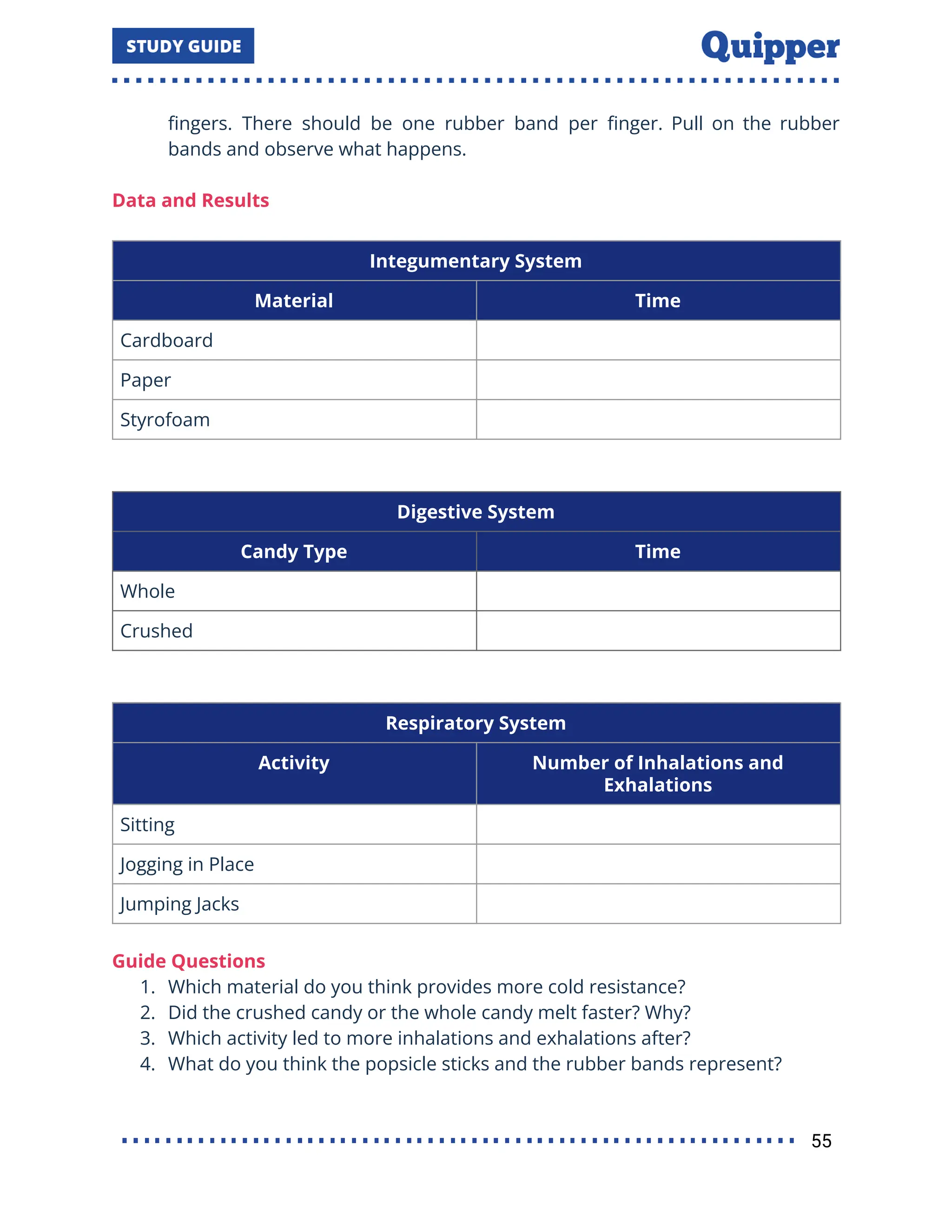 ﬁngers. There should be one rubber band per ﬁnger. Pull on the rubber
bands and observe what happens.
Data and Results
Integumentary System
Material Time
Cardboard
Paper
Styrofoam
Digestive System
Candy Type Time
Whole
Crushed
Respiratory System
Activity Number of Inhalations and
Exhalations
Sitting
Jogging in Place
Jumping Jacks
Guide Questions
1. Which material do you think provides more cold resistance?
2. Did the crushed candy or the whole candy melt faster? Why?
3. Which activity led to more inhalations and exhalations after?
4. What do you think the popsicle sticks and the rubber bands represent?
55
 