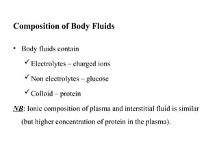 Composition of Body Fluids
• Body fluids contain
Electrolytes – charged ions
Non electrolytes – glucose
Colloid – protein
NB: Ionic composition of plasma and interstitial fluid is similar
(but higher concentration of protein in the plasma).
 