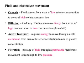 Fluid and electrolyte movement
• Osmosis – Fluid passes from areas of low solute concentration
to areas of high solute concentration
• Diffusion – tendency of solutes to move freely from areas of
high concentration to low concentration (down hill)
• Active Transport – requires energy to move through a cell
membrane from area of lesser concentration to one of greater
concentration
• Filtration – passage of fluid through a permeable membrane.
movement is from high to low pressure
 