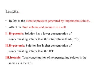 Tonicity
• Refers to the osmotic pressure generated by impermeant solutes.
• Affect the fluid volume and pressure in a cell.
I. Hypotonic: Solution has a lower concentration of
nonpermeating solutes than the intracellular fluid (ICF).
II.Hypertonic: Solution has higher concentration of
nonpermeating solutes than the ICF.
III.Isotonic: Total concentration of nonpermeating solutes is the
same as in the ICF.
 