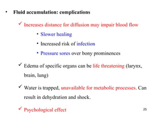 25
• Fluid accumulation: complications
 Increases distance for diffusion may impair blood flow
• Slower healing
• Increased risk of infection
• Pressure sores over bony prominences
 Edema of specific organs can be life threatening (larynx,
brain, lung)
 Water is trapped, unavailable for metabolic processes. Can
result in dehydration and shock.
 Psychological effect
 