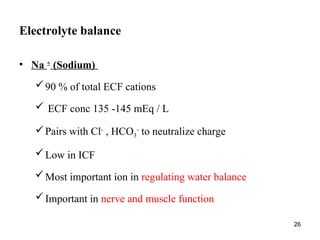 26
Electrolyte balance
• Na +
(Sodium)
90 % of total ECF cations
 ECF conc 135 -145 mEq / L
Pairs with Cl-
, HCO3
-
to neutralize charge
Low in ICF
Most important ion in regulating water balance
Important in nerve and muscle function
 