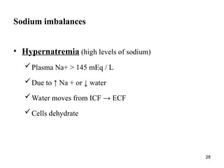 28
Sodium imbalances
• Hypernatremia (high levels of sodium)
Plasma Na+ > 145 mEq / L
Due to ↑ Na + or ↓ water
Water moves from ICF → ECF
Cells dehydrate
 