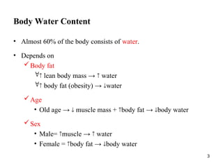3
Body Water Content
• Almost 60% of the body consists of water.
• Depends on
Body fat
 lean body mass →  water
 body fat (obesity) → water
Age
• Old age →  muscle mass + body fat → body water
Sex
• Male= muscle →  water
• Female = body fat → body water
 