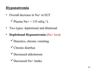 31
Hyponatremia
• Overall decrease in Na+ in ECF
Plasma Na+ < 135 mEq / L
• Two types: depletional and dilutional
• Depletional Hyponatremia (Na+ loss):
Diuretics, chronic vomiting
Chronic diarrhea
Decreased aldosterone
Decreased Na+ intake
 