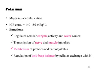 33
Potassium
• Major intracellular cation
• ICF conc. = 140-150 mEq/ L
• Functions
Regulates cellular enzyme activity and water content
Transmission of nerve and muscle impulses
Metabolism of proteins and carbohydrates
Regulation of acid-base balance by cellular exchange with H+
 
