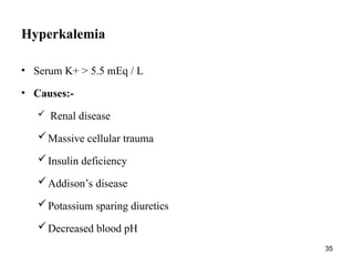 35
Hyperkalemia
• Serum K+ > 5.5 mEq / L
• Causes:-
 Renal disease
Massive cellular trauma
Insulin deficiency
Addison’s disease
Potassium sparing diuretics
Decreased blood pH
 