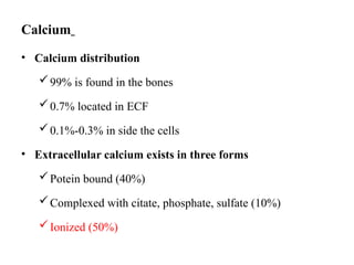 Calcium
• Calcium distribution
99% is found in the bones
0.7% located in ECF
0.1%-0.3% in side the cells
• Extracellular calcium exists in three forms
Potein bound (40%)
Complexed with citate, phosphate, sulfate (10%)
Ionized (50%)
 