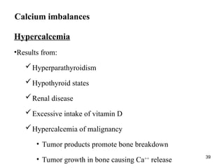 39
Calcium imbalances
Hypercalcemia
•Results from:
Hyperparathyroidism
Hypothyroid states
Renal disease
Excessive intake of vitamin D
Hypercalcemia of malignancy
• Tumor products promote bone breakdown
• Tumor growth in bone causing Ca++
release
 