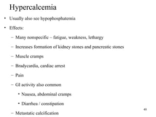 40
Hypercalcemia
• Usually also see hypophosphatemia
• Effects:
– Many nonspecific – fatigue, weakness, lethargy
– Increases formation of kidney stones and pancreatic stones
– Muscle cramps
– Bradycardia, cardiac arrest
– Pain
– GI activity also common
• Nausea, abdominal cramps
• Diarrhea / constipation
– Metastatic calcification
 