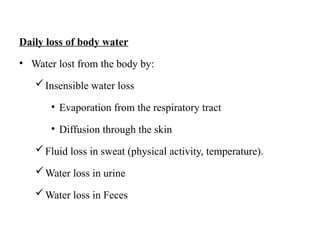 Daily loss of body water
• Water lost from the body by:
Insensible water loss
• Evaporation from the respiratory tract
• Diffusion through the skin
Fluid loss in sweat (physical activity, temperature).
Water loss in urine
Water loss in Feces
 