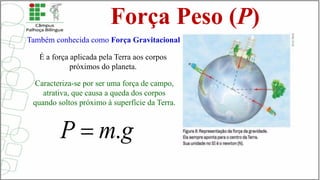 Força Peso (P)
É a força aplicada pela Terra aos corpos
próximos do planeta.
Caracteriza-se por ser uma força de campo,
atrativa, que causa a queda dos corpos
quando soltos próximo à superfície da Terra.
Também conhecida como Força Gravitacional
 