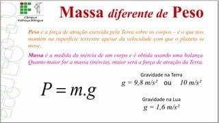 Massa diferente de Peso
Peso é a força de atração exercida pela Terra sobre os corpos – é o que nos
mantém na superfície terrestre apesar da velocidade com que o planeta se
move.
Massa é a medida da inércia de um corpo e é obtida usando uma balança.
Quanto maior for a massa (inércia), maior será a força de atração da Terra.
Gravidade na Terra
g = 9,8 m/s² ou 10 m/s²
Gravidade na Lua
g = 1,6 m/s²
 