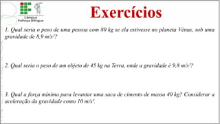 Exercícios
1. Qual seria o peso de uma pessoa com 80 kg se ela estivesse no planeta Vênus, sob uma
gravidade de 8,9 m/s²?
2. Qual seria o peso de um objeto de 45 kg na Terra, onde a gravidade é 9,8 m/s²?
3. Qual a força mínima para levantar uma saca de cimento de massa 40 kg? Considerar a
aceleração da gravidade como 10 m/s².
 