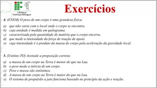 Exercícios
4. (ENEM) O peso de um corpo é uma grandeza física:
a) que não varia com o local onde o corpo se encontra.
b) cuja unidade é medida em quilograma.
c) caracterizada pela quantidade de matéria que o corpo encerra.
d) que mede a intensidade da força de reação de apoio.
e) cuja intensidade é o produto da massa do corpo pela aceleração da gravidade local.
5. (Unitins-TO) Assinale a proposição correta:
a) a massa de um corpo na Terra é menor do que na Lua.
b) o peso mede a inércia de um corpo.
c) Peso e massa são sinônimos.
d) A massa de um corpo na Terra é maior do que na Lua.
e) O sistema de propulsão a jato funciona baseado no princípio da ação e reação.
 