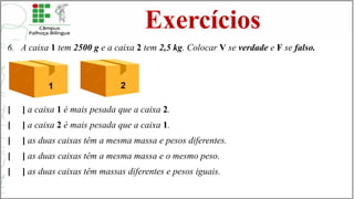 Exercícios
6. A caixa 1 tem 2500 g e a caixa 2 tem 2,5 kg. Colocar V se verdade e F se falso.
[ ] a caixa 1 é mais pesada que a caixa 2.
[ ] a caixa 2 é mais pesada que a caixa 1.
[ ] as duas caixas têm a mesma massa e pesos diferentes.
[ ] as duas caixas têm a mesma massa e o mesmo peso.
[ ] as duas caixas têm massas diferentes e pesos iguais.
 