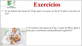 Exercícios
7. Se um homem tem massa de 70 kg, qual o seu peso na Terra? E qual o seu peso na
Lua?
8. O cachorro tem massa de 8 kg e o gato de 800 g. Qual a
força que a veterinária está fazendo para segurá-los?
 