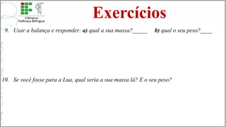 Exercícios
9. Usar a balança e responder: a) qual a sua massa?_____ b) qual o seu peso?____
10. Se você fosse para a Lua, qual seria a sua massa lá? E o seu peso?
 