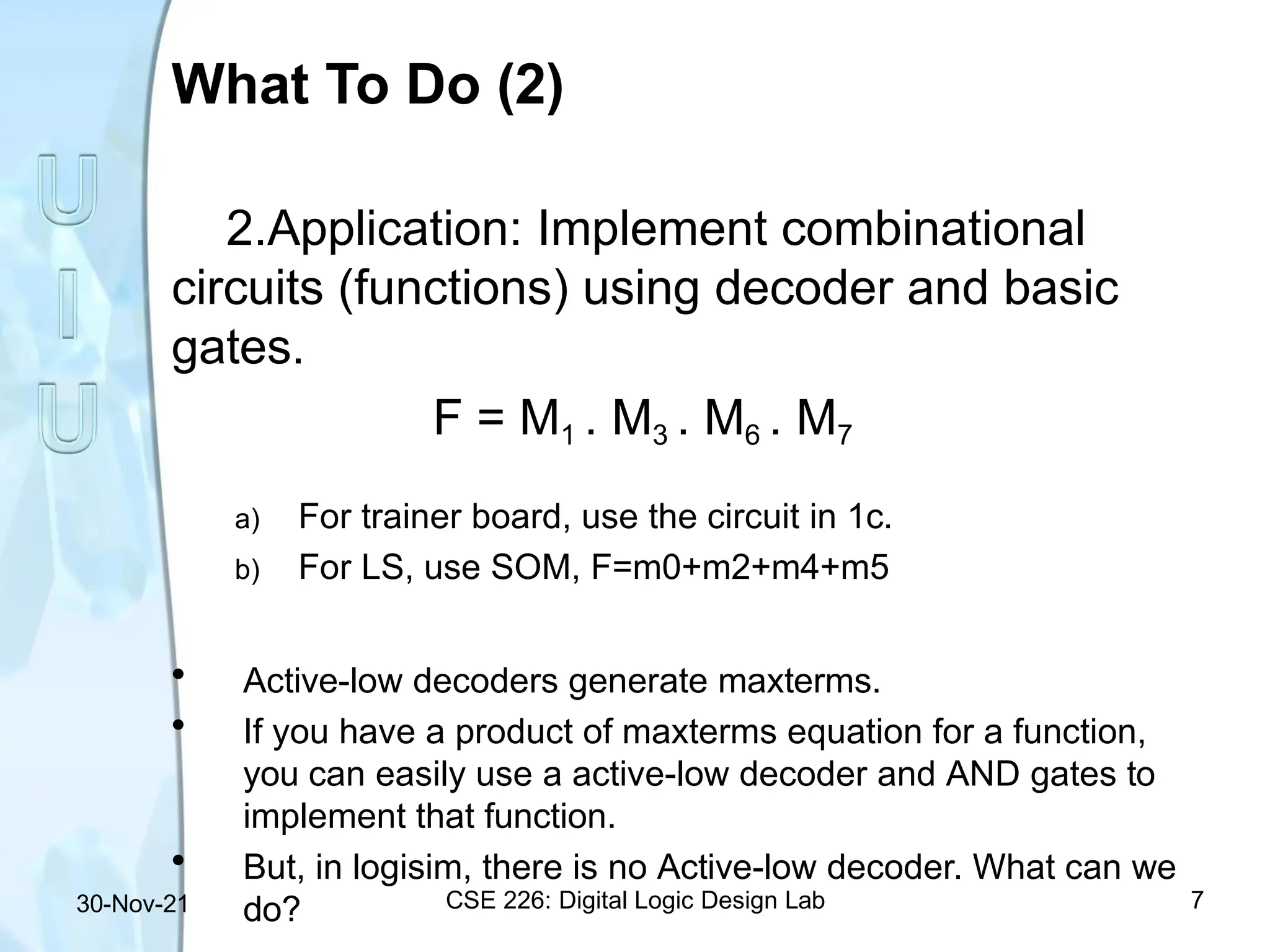 What To Do (2)
CSE 226: Digital Logic Design Lab 7
30-Nov-21
2.Application: Implement combinational
circuits (functions) using decoder and basic
gates.
F = M1 . M3 . M6 . M7
a) For trainer board, use the circuit in 1c.
b) For LS, use SOM, F=m0+m2+m4+m5
• Active-low decoders generate maxterms.
• If you have a product of maxterms equation for a function,
you can easily use a active-low decoder and AND gates to
implement that function.
• But, in logisim, there is no Active-low decoder. What can we
do?
 